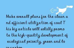 Make overall plans for the clean and efficient utilization of coal This big article will solidly promote the high-quality development of ecological priority, green and low carbon