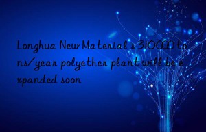 Longhua New Material s 310 000 tons/year polyether plant will be expanded soon