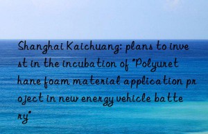 Shanghai Kaichuang: plans to invest in the incubation of “Polyurethane foam material application project in new energy vehicle battery”