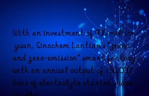 With an investment of 900 million yuan, Sinochem Lantian’s “green and zero-emission” smart factory with an annual output of 150,000 tons of electrolyte started successfully!