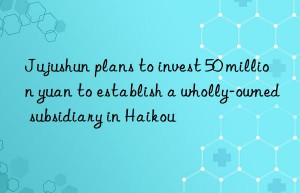 Jujushun plans to invest 50 million yuan to establish a wholly-owned subsidiary in Haikou