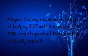 Mingxin Xuteng’s revenue in the first half of 2023 will increase by 31.89%, and its product lineup will gradually expand