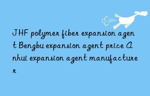 JHF polymer fiber expansion agent Bengbu expansion agent price Anhui expansion agent manufacturer