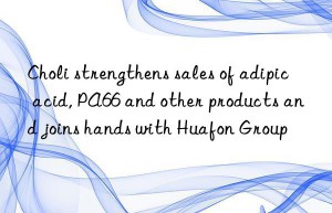 Choli strengthens sales of adipic acid, PA66 and other products and joins hands with Huafon Group