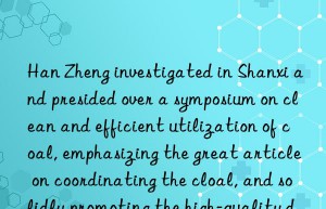 Han Zheng investigated in Shanxi and presided over a symposium on clean and efficient utilization of coal, emphasizing the great article on coordinating the clean and efficient utilization of coal, and solidly promoting the high-quality development of ecological priority, green and low carbon