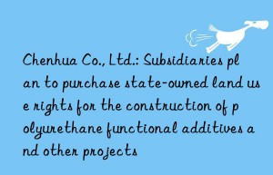 Chenhua Co., Ltd.: Subsidiaries plan to purchase state-owned land use rights for the construction of polyurethane functional additives and other projects