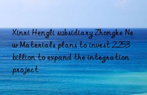 Xinri Hengli subsidiary Zhongke New Materials plans to invest 2.253 billion to expand the integration project