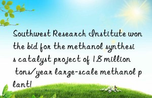 Southwest Research Institute won the bid for the methanol synthesis catalyst project of 1.8 million tons/year large-scale methanol plant!