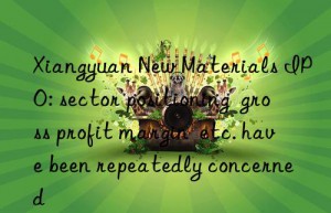 Xiangyuan New Materials IPO: sector positioning  gross profit margin  etc. have been repeatedly concerned