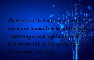 Invisible orthodontic materials have made innovative breakthroughs  exploring a new highland for the development of the orthodontic diaphragm industry