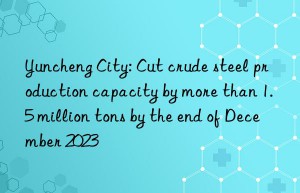 Yuncheng City: Cut crude steel production capacity by more than 1.5 million tons by the end of December 2023