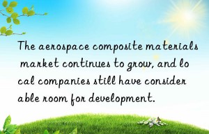 The aerospace composite materials market continues to grow, and local companies still have considerable room for development.