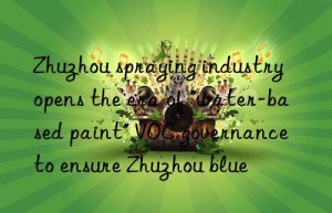 Zhuzhou spraying industry opens the era of “water-based paint” VOC governance to ensure Zhuzhou blue