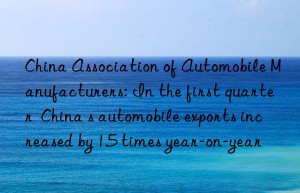 China Association of Automobile Manufacturers: In the first quarter  China s automobile exports increased by 1.5 times year-on-year