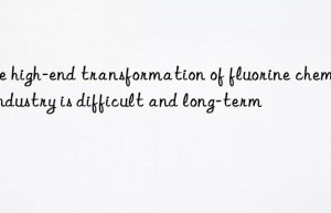 The high-end transformation of fluorine chemical industry is difficult and long-term