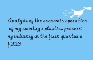 Analysis of the economic operation of my country s plastics processing industry in the first quarter of 2023