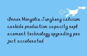 Inner Mongolia Junzheng calcium carbide production capacity replacement technology upgrading project accelerated