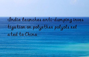 India launches anti-dumping investigation on polyether polyols related to China