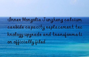 Inner Mongolia Junzheng calcium carbide capacity replacement technology upgrade and transformation officially filed