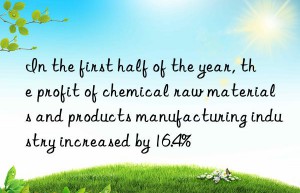 In the first half of the year, the profit of chemical raw materials and products manufacturing industry increased by 16.4%