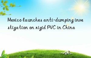 Mexico launches anti-dumping investigation on rigid PVC in China