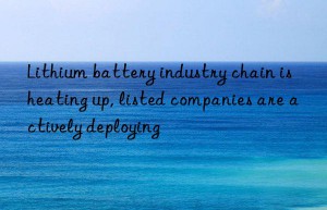 Lithium battery industry chain is heating up, listed companies are actively deploying