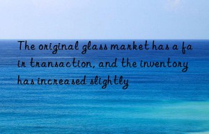 The original glass market has a fair transaction, and the inventory has increased slightly