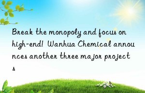 Break the monopoly and focus on high-end!  Wanhua Chemical announces another three major projects