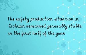 The safety production situation in Sichuan remained generally stable in the first half of the year