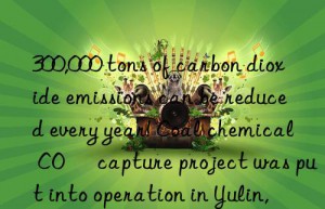 300,000 tons of carbon dioxide emissions can be reduced every year! Coal chemical CO₂ capture project was put into operation in Yulin, Shaanxi