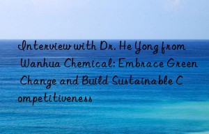 Interview with Dr. He Yong from Wanhua Chemical: Embrace Green Change and Build Sustainable Competitiveness