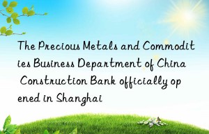 The Precious Metals and Commodities Business Department of China Construction Bank officially opened in Shanghai