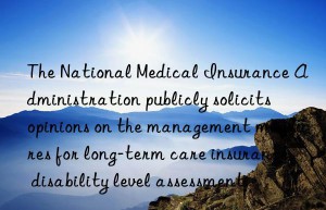 The National Medical Insurance Administration publicly solicits opinions on the management measures for long-term care insurance disability level assessment