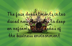 The four departments introduced new measures to deepen reforms in key areas of the business environment