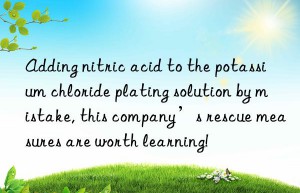 Adding nitric acid to the potassium chloride plating solution by mistake, this company’s rescue measures are worth learning!