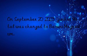 On September 20  2023  Yunhai Metal was changed to Baowu Magnesium.