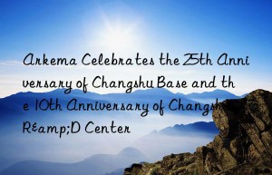 Arkema Celebrates the 25th Anniversary of Changshu Base and the 10th Anniversary of Changshu R&D Center