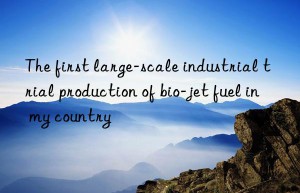 The first large-scale industrial trial production of bio-jet fuel in my country