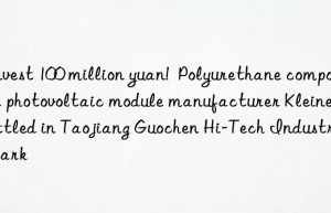 Invest 100 million yuan!  Polyurethane composite photovoltaic module manufacturer Kleiner settled in Taojiang Guochen Hi-Tech Industrial Park