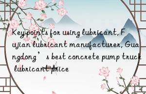 Key points for using lubricant, Fujian lubricant manufacturer, Guangdong’s best concrete pump truck lubricant price