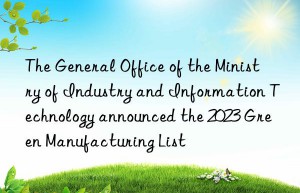 The General Office of the Ministry of Industry and Information Technology announced the 2023 Green Manufacturing List