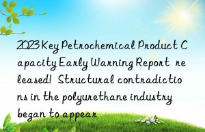 2023 Key Petrochemical Product Capacity Early Warning Report  released!  Structural contradictions in the polyurethane industry began to appear