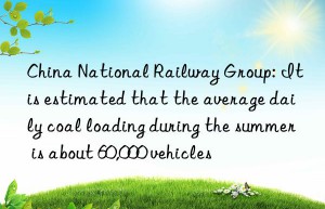 China National Railway Group: It is estimated that the average daily coal loading during the summer is about 60,000 vehicles