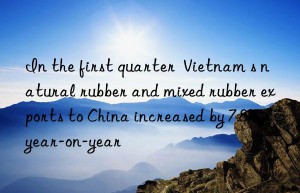 In the first quarter  Vietnam s natural rubber and mixed rubber exports to China increased by 7.8% year-on-year