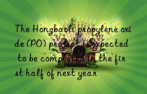 The Hongbaoli propylene oxide (PO) project is expected to be completed in the first half of next year