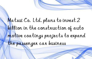 Matsui Co.  Ltd. plans to invest 2 billion in the construction of automotive coatings projects to expand the passenger car business