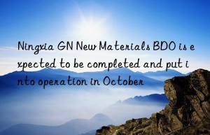 Ningxia GN New Materials BDO is expected to be completed and put into operation in October