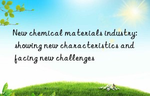 New chemical materials industry: showing new characteristics and facing new challenges