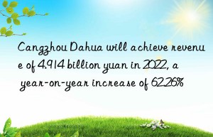 Cangzhou Dahua will achieve revenue of 4.914 billion yuan in 2022, a year-on-year increase of 62.26%