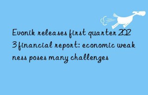 Evonik releases first quarter 2023 financial report: economic weakness poses many challenges